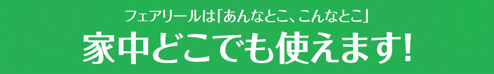 フェアリールは「あんなとこ、こんなとこ」家中どこでも使えます！